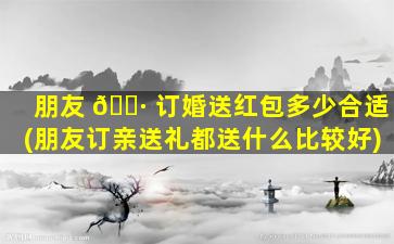 朋友 🌷 订婚送红包多少合适(朋友订亲送礼都送什么比较好)